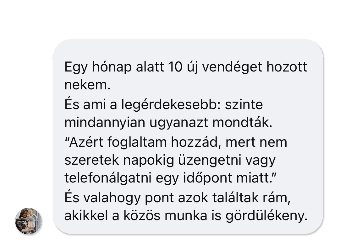 Képernyőkép egy ügyfél üzenetéről: „Egy hónap alatt 10 új vendéget hozott nekem. És ami a legérdekesebb: szinte mindannyian ugyanazt mondták: »Azért foglaltam hozzád, mert nem szeretek napokig üzengetni vagy telefonálgatni egy időpont miatt.« És valahogy pont azok találtak rám, akikkel a közös munka is gördülékeny.”